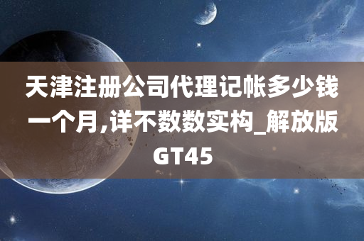 天津注册公司代理记帐多少钱一个月,详不数数实构_解放版GT45