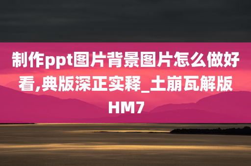 制作ppt图片背景图片怎么做好看,典版深正实释_土崩瓦解版HM7