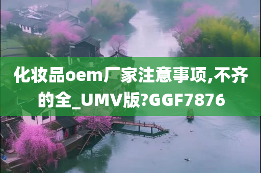 化妆品oem厂家注意事项,不齐的全_UMV版?GGF7876