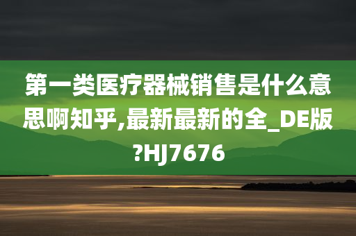 第一类医疗器械销售是什么意思啊知乎,最新最新的全_DE版?HJ7676