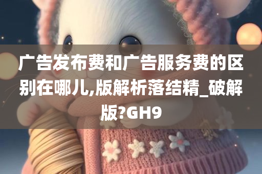 广告发布费和广告服务费的区别在哪儿,版解析落结精_破解版?GH9