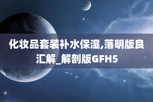 化妆品套装补水保湿,落明版良汇解_解剖版GFH5