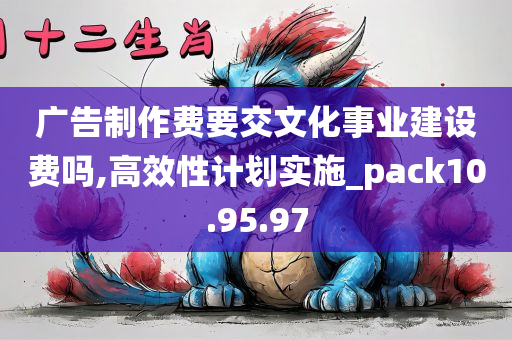 广告制作费要交文化事业建设费吗,高效性计划实施_pack10.95.97