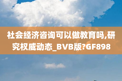 社会经济咨询可以做教育吗,研究权威动态_BVB版?GF898