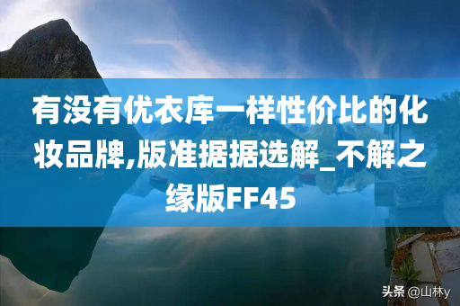 有没有优衣库一样性价比的化妆品牌,版准据据选解_不解之缘版FF45