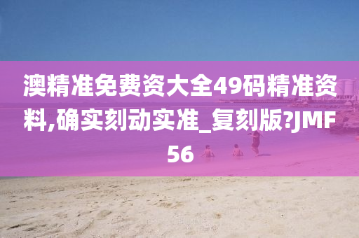 澳精准免费资大全49码精准资料,确实刻动实准_复刻版?JMF56