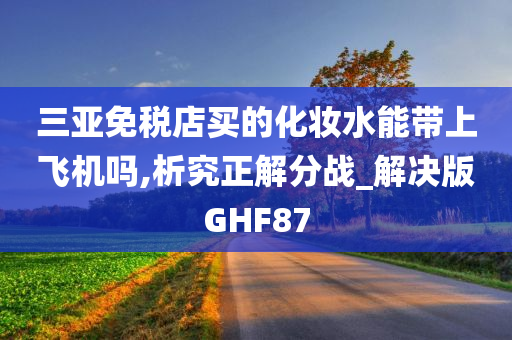 三亚免税店买的化妆水能带上飞机吗,析究正解分战_解决版GHF87