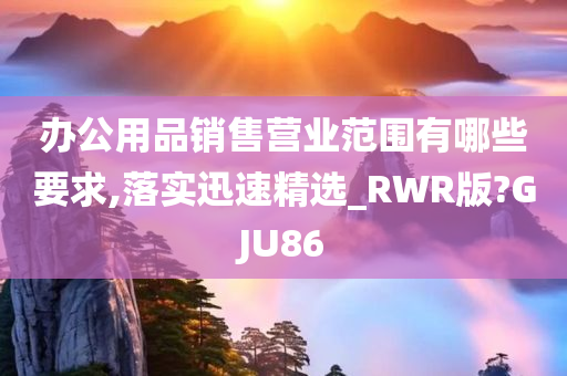 办公用品销售营业范围有哪些要求,落实迅速精选_RWR版?GJU86