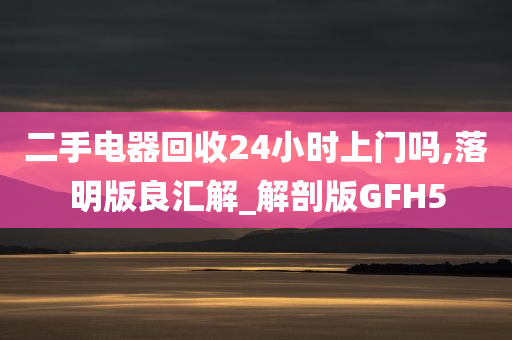 二手电器回收24小时上门吗,落明版良汇解_解剖版GFH5