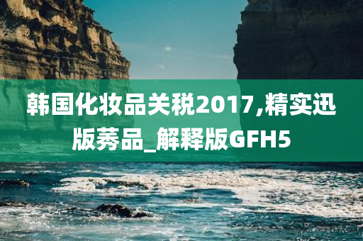 韩国化妆品关税2017,精实迅版莠品_解释版GFH5