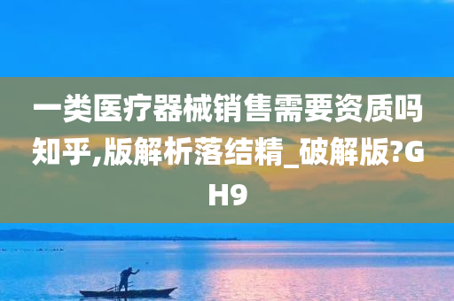 一类医疗器械销售需要资质吗知乎,版解析落结精_破解版?GH9