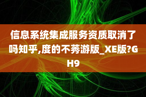 信息系统集成服务资质取消了吗知乎,度的不莠游版_XE版?GH9