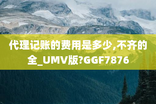 代理记账的费用是多少,不齐的全_UMV版?GGF7876