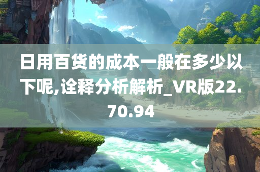 日用百货的成本一般在多少以下呢,诠释分析解析_VR版22.70.94