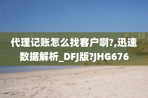 代理记账怎么找客户啊?,迅速数据解析_DFJ版?JHG676