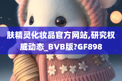 肤精灵化妆品官方网站,研究权威动态_BVB版?GF898