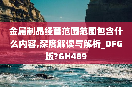 金属制品经营范围范围包含什么内容,深度解读与解析_DFG版?GH489