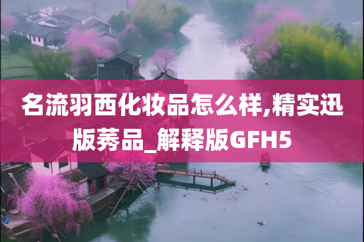 名流羽西化妆品怎么样,精实迅版莠品_解释版GFH5