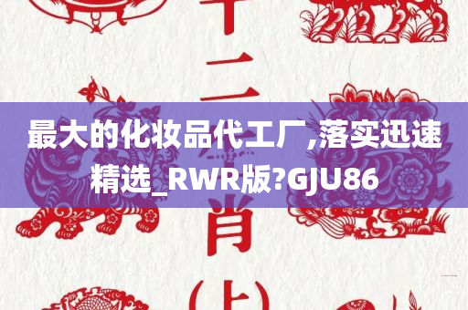 最大的化妆品代工厂,落实迅速精选_RWR版?GJU86