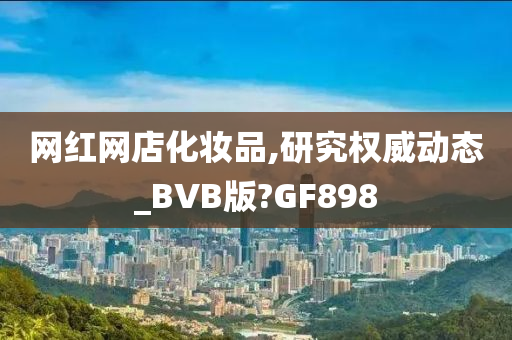 网红网店化妆品,研究权威动态_BVB版?GF898