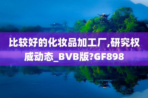 比较好的化妆品加工厂,研究权威动态_BVB版?GF898