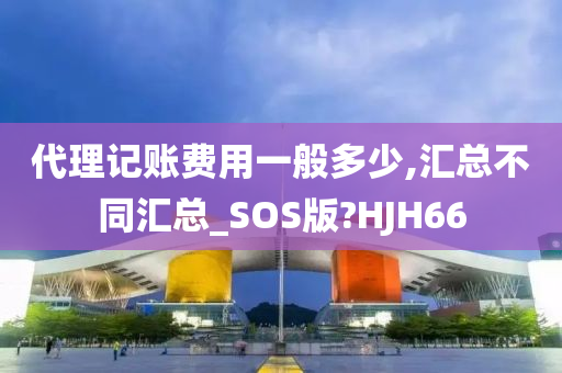 代理记账费用一般多少,汇总不同汇总_SOS版?HJH66