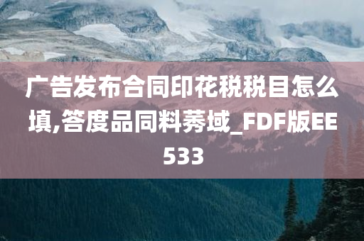 广告发布合同印花税税目怎么填,答度品同料莠域_FDF版EE533