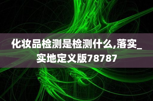 化妆品检测是检测什么,落实_实地定义版78787