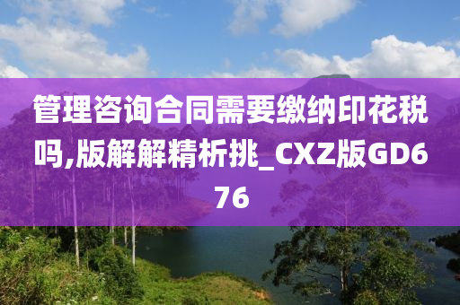 管理咨询合同需要缴纳印花税吗,版解解精析挑_CXZ版GD676