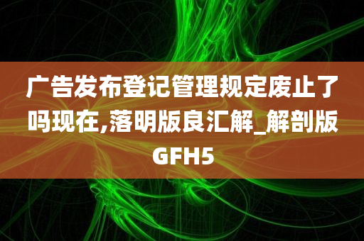 广告发布登记管理规定废止了吗现在,落明版良汇解_解剖版GFH5