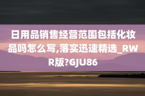 日用品销售经营范围包括化妆品吗怎么写,落实迅速精选_RWR版?GJU86