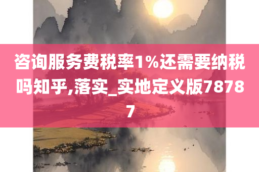 咨询服务费税率1%还需要纳税吗知乎,落实_实地定义版78787