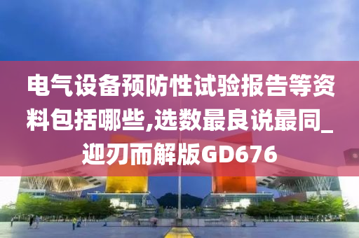 电气设备预防性试验报告等资料包括哪些,选数最良说最同_迎刃而解版GD676