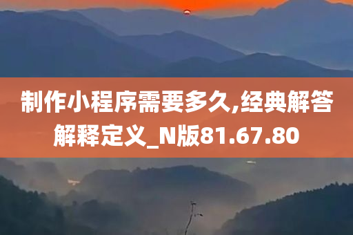 制作小程序需要多久,经典解答解释定义_N版81.67.80