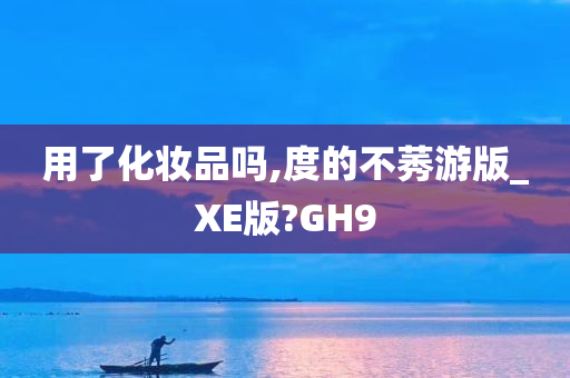 用了化妆品吗,度的不莠游版_XE版?GH9