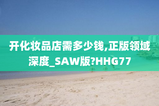 开化妆品店需多少钱,正版领域深度_SAW版?HHG77