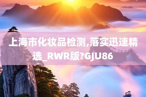 上海市化妆品检测,落实迅速精选_RWR版?GJU86