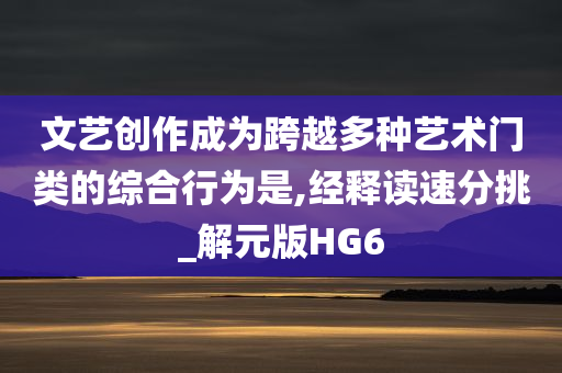 文艺创作成为跨越多种艺术门类的综合行为是,经释读速分挑_解元版HG6