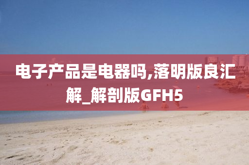 电子产品是电器吗,落明版良汇解_解剖版GFH5