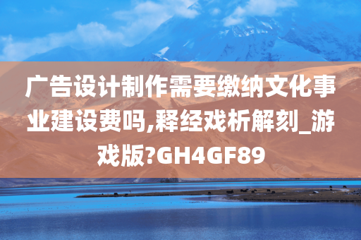 广告设计制作需要缴纳文化事业建设费吗,释经戏析解刻_游戏版?GH4GF89