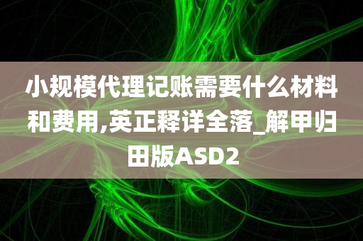 小规模代理记账需要什么材料和费用,英正释详全落_解甲归田版ASD2