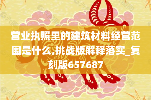 营业执照里的建筑材料经营范围是什么,挑战版解释落实_复刻版657687