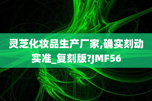 灵芝化妆品生产厂家,确实刻动实准_复刻版?JMF56