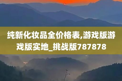 纯新化妆品全价格表,游戏版游戏版实地_挑战版787878