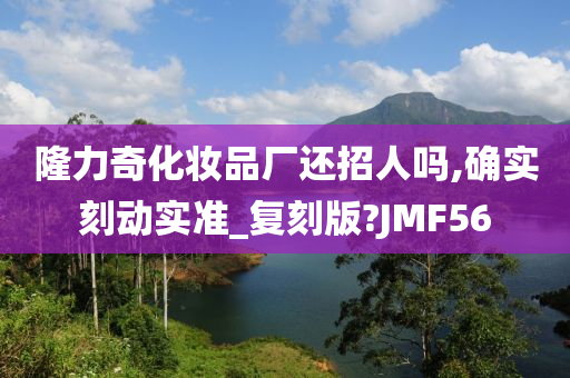 隆力奇化妆品厂还招人吗,确实刻动实准_复刻版?JMF56