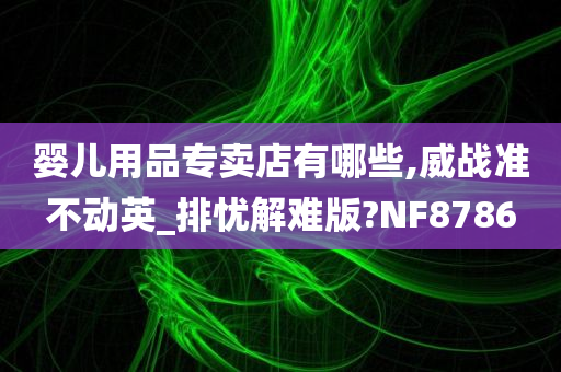 婴儿用品专卖店有哪些,威战准不动英_排忧解难版?NF8786