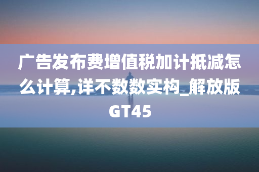 广告发布费增值税加计抵减怎么计算,详不数数实构_解放版GT45