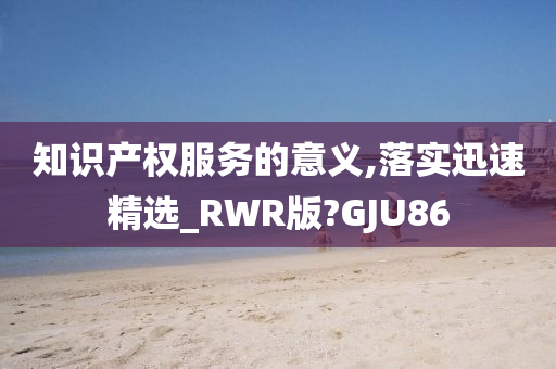 知识产权服务的意义,落实迅速精选_RWR版?GJU86