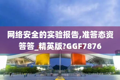 网络安全的实验报告,准答态资答答_精英版?GGF7876