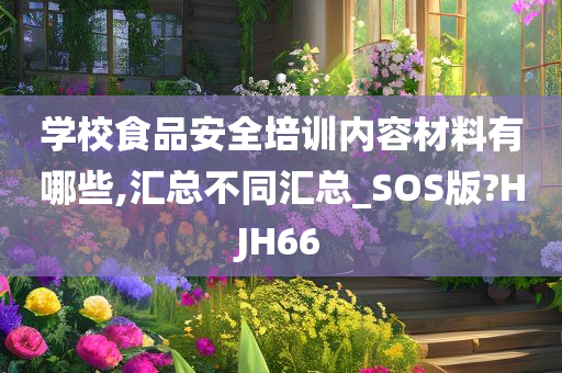 学校食品安全培训内容材料有哪些,汇总不同汇总_SOS版?HJH66